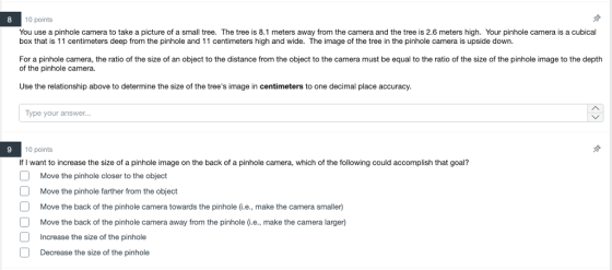 10 points You use a pinhole camera to take a picture of a small tree. The tree is 8.1 meters away from the camera and the tree is 2.6 meters high. Your pinhole camera is a cubical box that is 11 centimeters deep from the pinhole and 11 centimeters high and wide. The image of the tree in the pinhole camera is upside down. 8 For a pinho e camera, the rat o o the size o an ob ect to the distance rom the object to the camera must be equa to the ratio o te size of the pinho e mage o the depth of the pinhole camera. Use the relationship above to determine the size of the trees image in centimeters to one decimal place accuracy. Type your answer... 10 points If I want to increase the size of a pinhole image on the back of a pinhole camera, which of the following could accomplish that goal? Move the pinhole closer to the object Move the pinhole farther from the object Move the back of the pinhole camera towards the pinhole (.e., make the camera smaller) Move the back of the pinhole camera away from the pinhole (.e., make the camera larger) Increase the size of the pinhole Decrease the size of the pinhole