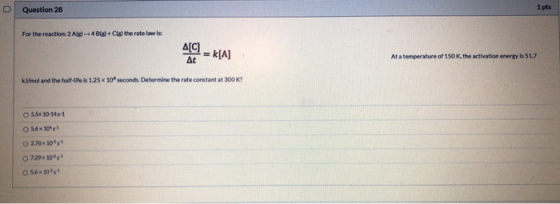 Question 28 For the reaction: 2Ad -- 4 d l the rate law is har et = K[A] Atence of 190Khan is 517 Kl/mol and the half-life is