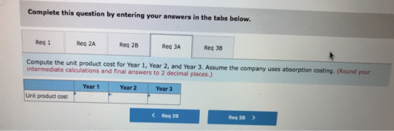 Complete this question by entering your answers in the tabs below. Req 1 Req 2A Req 28 Req 3A Req 3B Compute the unit product cost for Year 1, Year 2, and Year 3. Assume the company uses absorption costing. (Round your intermediate calculations and final answers to 2 decimal places.) Year 1 Year 2 Year 3 Unit product cos C Req 28 Req 3B