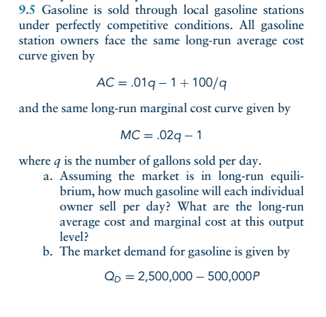 9.5 Gasoline is sold through local gasoline stations under perfectly competitive conditions. All gasoline station owners face the same long-run average cost curve given by AC .01q 1+100/q and the same long-run marginal cost curve given by MC 02q-1 where q is the number of gallons sold per day. a. Assuming the market is in long-run equii brium, how much gasoline will each individual owner sell per day? What are the long-run average cost and marginal cost at this output level? b. The market demand for gasoline is given by QD 2,500,000-500,000P