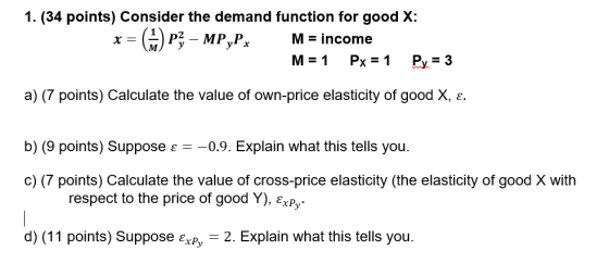 1. (34 points) Consider the demand function for good X: x= (A P3 - MP,Px M = income M= 1 Px = 1 Py = 3 a) (7 points) Calculat