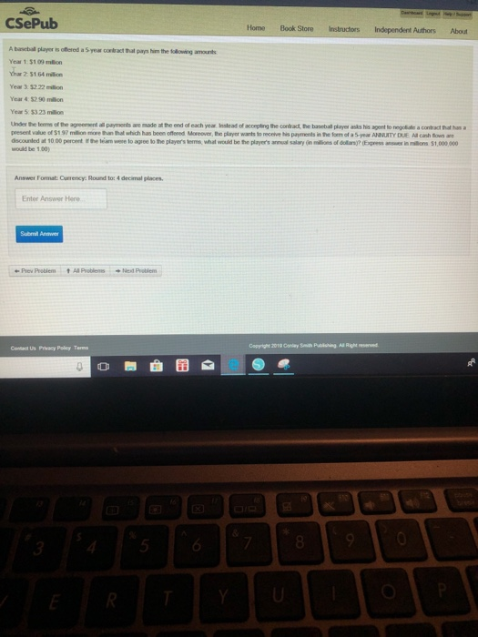 CSePub Home Book StoreInstructors Independent Authors About Abiet player s onered a Syear cortract that prys him,the lakomng amonts Year 1 $109 mn har 2 51.64 milion Year 3.32 22 million Year 4$2 90 mlin Year 5 $323 million Under the leems of the agreement all payments ane made at the end of each year Inslead of accepting the contbract, the baseball player asks his agent to regolidie a contract that han a present value of $1 97 million mone han that which has been offered Moreover, Be player warts to receive his payments in the form of a 5-year ANNUITY DUE All canh Rows are dscounled at 10 00 percent i the leiam were lo agree to the players terms, what would be the players annual salary (n ins of dollany? (Eopress answer mo 31,000 000 would be 1.00) Answer Format. Currency: Round to: 4 decimal places Enter Answer Here Subrrl Answer @ePrev Protíem t Al Problems Ned Patlem Contact Us Privacy Polcy Terms