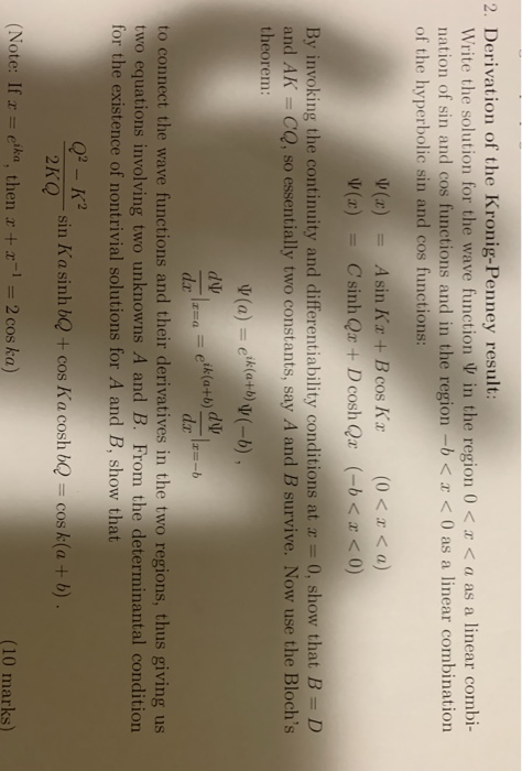 2. Derivation of the Kronig-Penney result: Write the solution for the wave function in the region 0 < r < a as a linear combi nation of sin and cos functions and in the region-b< 0 as a linear combination of the hvperbolic sin and cos functions: ψ(z) Asin Kr +Bcos Kx (0<x <a) = By invoking the continuity and differentiability conditions at a- 0, show that B D and AK - CQ, so essentially two constants, say A and B survive. Now use the Blochs theorem: d p da to connect the wave functions and their derivatives in the two regions, thus giving us two equations involving two unknowns A and B. From the determinantal condition for the existence of nontrivial solutions for A and B, show Q2 -K2 2KOsin Ka sinh b) + cos Kosh bcos k(a+ b) (Note: If x = eika, then x + x-1-2 cos ka) (10 marks