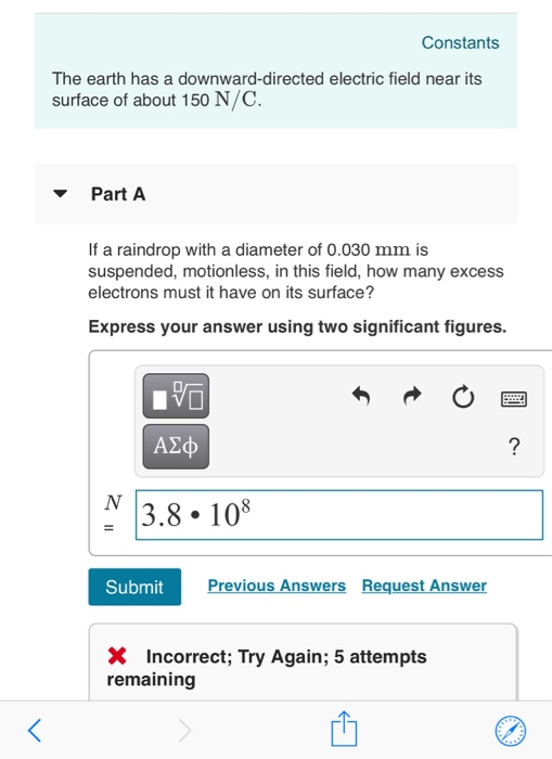 Constants The earth has a downward-directed electric field near its surface of about 150 N/C. ▼ Part A If a raindrop with a diameter of 0.030 mm is suspended, motionless, in this field, how many excess electrons must it have on its surface? Express your answer using two significant figures. ΑΣφ 3.8.10 Submit Previous Answers Request Answer X Incorrect; Try Again; 5 attempts remaining