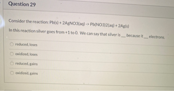 Question 29 Consider the reaction: Pb(s) + 2AgNO3(aq) -> Pb(NO3)2(aq) + 2Ag(s) In this reaction silver goes from +1 to 0. We