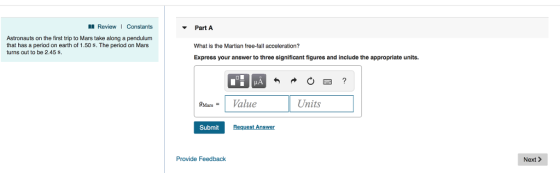 Review1 Constants Astronauts on the first trip to Mars take along a pendulum that has a period on earth of 1.50 S. The period on Mars turns out to be 2.45 S. Part A What is the Martian free-fall acceleration? Express your answer to three significant figures and include the appropriate units. gMar.- ו Value Units Submit Request Answer Provide Feedback Next >
