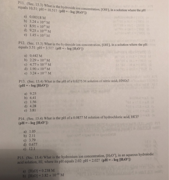 PI1. (Sec. 15.3) What is the hydroxide ion concentration, JOrl, in a solution where the plH equals 10.51: pH 10.51? (pHlog [H:0]) a) 0.00318 M b) 3.24 x 10 M c) 8.91 x 109 M d) 9.25 x 10-10 M e) 1.45 x 102 M P1 equals 3.51: pH-3.51? (pHlog IHs0) 2. (Sec. 15.3) What is the hydroxide ion concentration, (oH], in a solution where the pH a) 0.442 M b) 2.29 x 103 M c) 4.77 x 10-3 M d) 1.90 x 10-4 M e) 3.24 x 10-11 M P13. (Sec. 15.4) What is the pH of a 0.0275 M solution of nitric acid, HNO,? (pHlog [HsO]) a) 9.25 b) 6.41 c) 1.56 d) 4.28 e) 3.81 P14. (Sec. 15.4) What is the pH of a 0,0877 M solution of hydrochloric acid, HC!? (pHlog [Hs0 ) a) 1.05 b) 2.11 c) 3.79 d) 0.677 e) 12.1 P15. (Sec. 15.4) What is the hydronium ion concentration, [HsO], in an aqueous hydroiodic acid solution, HI, where its pH equals 2.02: pH 2.022 (pH-log IHso ) a) [HO] 0.238 M b) [HiO]-3.82 x 10-10 M
