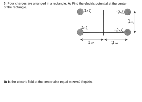 5: Four charges are arranged in a rectangle. A: Find the electric potential at the center of the rectangle. nC a m B: Is the electric field at the center also equal to zero? Explain.
