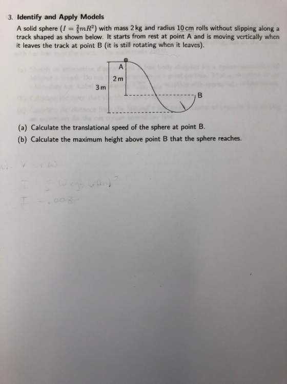 3. Identify and Apply Models A solid sphere (I = smR2) with mass 2 kg and radius 10 cm rolls without slipping along a track shaped as shown below. It starts from rest at point A and is moving vcrtically when it leaves the track at point B (it is still rotating when it leaves). 2 m 3 m (a) Calculate the translational speed of the sphere at point B. (b) Calculate the maximum height above point B that the sphere reaches.
