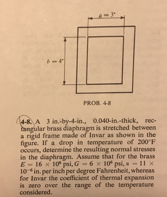 b=4 PROB. 4-8 4-8. A 3 in.-by-4-in., 0.040-in.-thick, rec- gular brass diaphragm is stretched between a rigid frame made of Invar as shown in the figure. If a drop in temperature of 200°F occurs, determine the resulting normal stresses in the diaphragm. Assume that for the brass E= 16 × 106 psi,G 6 × 106 psi, α-11 X 10-6 in. per inch per degree Fahrenheit, whereas for Invar the coefficient of thermal expansion is zero over the range of the temperature considered.