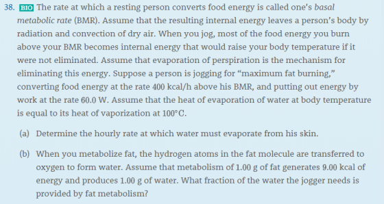 38. BIO The rate at which a resting person converts food energy is called ones basal metabolic rate (BMR). Assume that the resulting internal energy leaves a persons body by radiation and convection of dry air. When you jog, most of the food energy you burn above your BMR becomes internal energy that would raise your body temperature if it were not eliminated. Assume that evaporation of perspiration is the mechanism for eliminating this energy. Suppose a person is jogging for maximum fat burning, converting food energy at the rate 400 kcal/h above his BMR, and putting out energy by work at the rate 60.0 W. Assume that the heat of evaporation of water at body temperature is equal to its heat of vaporization at 100°C. (a) Determine the hourly rate at which water must evaporate from his skin. b) When you metabolize fat, the hydrogen atoms in the fat molecule are transferred to oxygen to form water. Assume that metabolism of 1.00 g of fat generates 9.00 kcal of energy and produces 1.00 g of water. What fraction of the water the jogger needs is provided by fat metabolism?