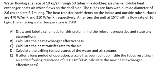 Water flowing at a rate of 10 kg/s through 50 tubes in a double-pass shell-and-tube heat exchanger heats air which flows on t