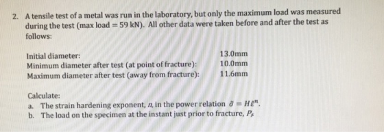 A tensile test of a metal was run in the laboratory, but only the maximum load was measured during the test (max load = 59 kN). All other data were taken before and after the test as follows: 2. 13.0mm 10.0mm Initial diameter: Minimum diameter after test (at point of fracture) Maximum diameter after test (away from fractur): 116mm Calculate: a. The strain hardening exponent, n, in the power relation j = HE. b. The load on the specimen at the instant just prior to fracture, P