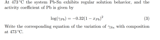 At 473 °C the system Pb-Sn exhibits regular solution behavior, and the activity coefficient of Pb is given by log(YPb)-0.32(1-Pb) Write the corresponding equation of the variation of sn with composition at 473°C.