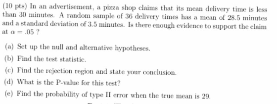 (10 pts) In an advertisement, a pizza shop claims that its mean delivery time is less than 30 minutes. A random sample of 36 delivery times has a mean of 28.5 minutes and a standard deviation of 3.5 minutes. Is there enough evidence to support the claim at a.05? (a) Set up the null and alternative hypotheses. (b) Find the test statistic. (c) Find the rejection region and state your conclusion. (d) What is the P-value for this test? (e) Find the probability of type II error when the true mean is 29.