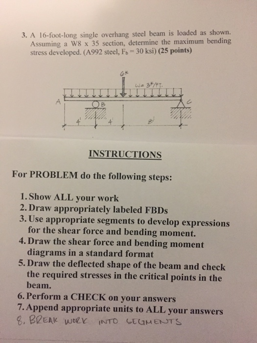 3. A 16-foot-long single overhang steel beam is loaded as shown. Assuming a W8 x 35 section, determine the maximum bending stress developed. (A992 steel, Fb-30 ksi) (25 points) Gk INSTRUCTIONS For PROBLEM do the following steps: 1. Show ALL your work 2. Draw appropriately labeled FBDs 3. Use appropriate segments to develop expressions for the shear force and bending moment. diagrams in a standard format the required stresses in the critical points in the 4. Draw the shear force and bending moment 5. Draw the deflected shape of the beam and check beam. 6. Perform a CHECK on your answers 7. Append appropriate units to ALL your answers