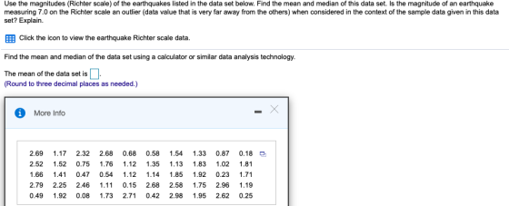 Use the magnitudes (Richter scale) of the earthquakes listed in the data set below. Find the mean and median of this data set. Is the magnitude of an earthquake measuring 7.0 on the Richter scale an outlier (data value that is very far away from the others) when considered in the context of the sample data given in this data set? Explain. EEB Click the icon to view the earthquake Richter scale data. Find the mean and median of the data set using a calculator or similar data analysis technology. The mean of the data set is Round to three decimal places as needed.) More Info 2.69 1.17 2.32 2.68 0.68 0.58 1.54 1.33 0.87 0.18 2.52 1.52 0.75 1.76 1.12 1.35 1.13 1.83 1.02 1.81 .66 1.41 0.47 0.54 1.12 1.14 1.85 1.92 0.23 1.71 2.79 2.25 2.46 1.11 0.15 2.68 2.58 1.75 2.96 1.19 0.49 1.92 0.08 1.73 2.71 0.42 2.98 1.95 2.62 0.25
