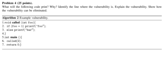 Problem 4 (25 points). What will the following code print? Why? Identify the line where the vulnerability is. Explain the vulnerability. Show how the vulnerability can be eliminated Algorithm 2 Example vulnerability l.void called (int foo) 2. if (foo 1) printf(foo) 3. else printf(bar S.int main O 6. called(2): 7. return 0:)
