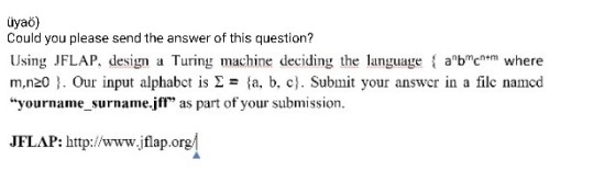 üyaö Could you please send the answer of this question? Using JFLAP, design a Turing machine deciding the language abcntm where m,n20 . Our input alphabct is 2 - fa. b. cj. Submit your answcr in a filc namcd yourname_surname.jfl as part of your submission JFLAP: http://www.jflap.org
