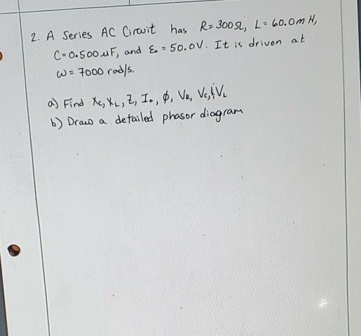 2. A Series AC Circuit has R=30052, L = 60.0m H, C-0.500 uF, and & -50.0V. It is driven at W = 7000 rods. a) Find Xc, XL, I,