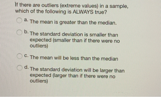 If there are outliers (extreme values) in a sample, which of the following is ALWAYS true? a. The mean is greater than the median. b. The standard deviation is smaller than expected (smaller than if there were no outliers) DC. The mean will be less than the median im d. The standard deviation will be larger than expected (larger than if there were no outliers)