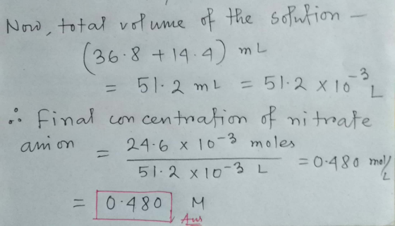 Now, total volume of the solution - (36.8 + 14.4) mL = 51.2 ml = 51.2 x 103 o final concentration of nitrate anion = 24.6 x 1