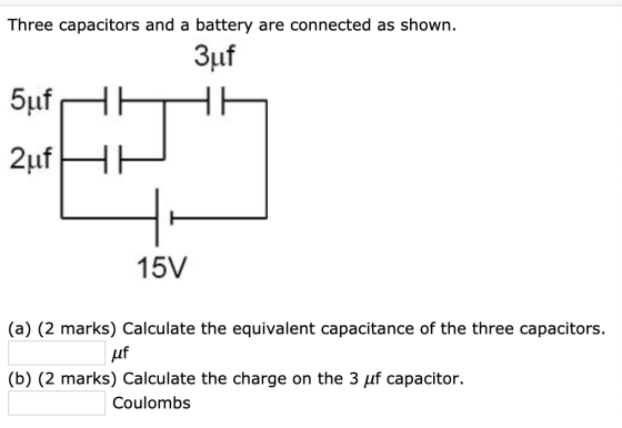 Three capacitors and a battery are connected as shown. 3uf 5uf HTHE 2uf HP 15V (a) (2 marks) Calculate the equivalent capacit