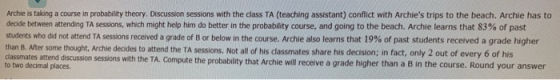 Archie is taking a course in probability theory. Discussion sessions with the dass TA (teaching assistant) conflict with Archies trips to the beach. Archie has to decide between attending TA sessions, which might help him do better in the probability course, and going to the beach. Archie learns that 83% of past students who did not attend TA sessions received a grade of B or below in the course. Archie also learns that 9% of past students received a grade higher than B. Alter some thought, Archie deaides to attend the TA sessions. Not all of his classmates share his decision; in fact, only 2 out of every 6 of his dlassm ates attend discussion sessions with the TA. Compute the probability that Archie will receive a grade higher than a B in the course. Round your answer to two decimal places