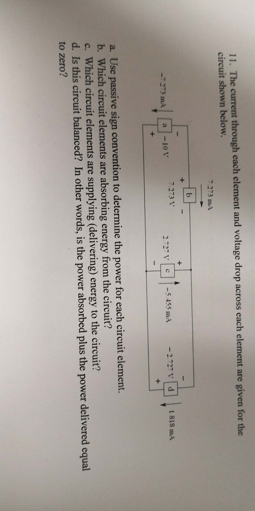 11·The current through each element and voltage drop across each element are given for the circuit shown below. 7.273 mA -7273 mA a10V7.273 う- . | c | |-5455 n1A d - 2.727 V 1.818 mA a. Use passive sign convention to determine the power for each circuit element. b. Which circuit elements are absorbing energy from the circuit? c. Which circuit elements are supplying (delivering) energy to the circuit? d. Is this circuit balanced? In other words, is the power absorbed plus the power delivered equal to zero?