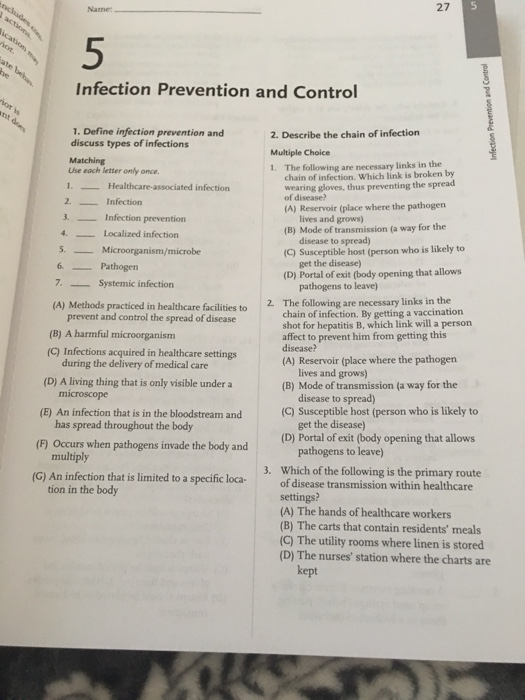 Name 27 5 Infection Prevention and Control 1. Define infection prevention and discuss types of infections 2. Describe the chain of infection Multiple Choice 1. The following are necessary links in the Use each letter only once 1. 2Infection . Infection prevention chain of infection. Which link is broken by wearing gloves, thus preventing the spread of disease? Healthcare-associated infection (A) Reservoir (place where the pathogen lives and grows) (B) Mode of transmission (a way for the 4Localized infection disease to spread) (C) Susceptible host (person who is likely to 5. Microorganism/microbe 6. Pathogen 7. Systemic infection get the disease (D) Portal of exit (body opening that allows pathogens to leave (A) Methods practiced in healthcare facilities to2. The following are necessary links in the prevent and control the spread of disease (B) A harmful microorganism (C) Infections acquired in healthcare settings chain of infection. By getting a vaccination shot for hepatitis B, which link will a person affect to prevent him from getting this during the delivery of medical care (A) Reservoir (place where the pathogen (D) A living thing that is only visible under a lives and grows) (B) Mode of transmission (a way for the disease to spread) (C) Susceptible host (person who is likely to (E) An infection that is in the bloodstream and has spread throughout the body get the disease (D) Portal of exit (F) Occurs when pathogens invade the body and (body opening that allows pathogens to leave Which of the following is the primary route multiply 3. (G) An infection that is limited to a specific loca o disease transmission within healthcare settings? (A) The hands of healthcare workers (B) The carts that contain residents meals (C) The utility rooms where linen is stored (D) The nurses station where the charts are tion in the body kept
