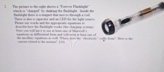 2. The picture to the right shows a Forever Flashlight which is charged by shaking the flashlight. Inside the flashlight there is a magnet that moves through a coil. There is also a capacitor and an LED for the light source. Please use words and the appropriate equations to describe how the flashlight works (the charging system) Note you will have to use at least one of Maxwells equations in differential form and will need at least one of the anc illary equations as well Where does the electricity cone from? How is the current related to the motion? [20]
