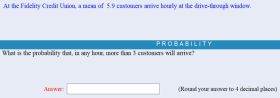 At the Fidelity Credit Union, a mean of 5.9 customers arrive hourly at the drive-through window. PROBABILITY What is the probability that, in any hour, more than 3 customers will arrive? Answer (Round your answer to 4 decimal places)
