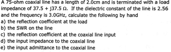A 75-ohm coaxial line has a length of 2.0cm and is terminated with a load impedance of 37.5 + j37.5 ?. If the dielectric constant of the line is 2.56 and the frequency is 3.0GHz, calculate the following by hand a) the reflection coefficient at the load b) the SWR on the line c) the reflection coefficient at the coaxial line input d) the input impedance to the coaxial line e) the input admittance to the coaxial line
