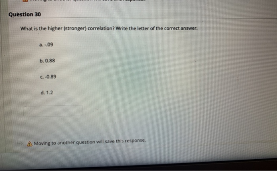 Question 30 What is the higher (stronger) correlation? Write the letter of the correct answer. a. -.09 b. 0.88 C. -0.89 d. 1.