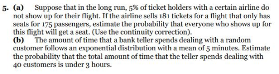 (a) not show up for their flight. If the airline sells 181 tickets for a flight that only has seats for 175 passengers, estimate the probability that everyone who shows up for this flight will get a seat. (Use the continuity correction) (b) The amount of time that a bank teller spends dealing with a random customer follows an exponential distribution with a mean of 5 minutes. Estimate the probability that the total amount of time that the teller spends dealing with 40 customers is under 3 hours. 5- Suppose that in the long run, 5% of ticket holders with a certain airline do