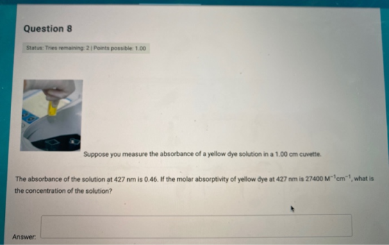 Question 8 Status: Tries remaining: 21 Points possible: 1.00 Suppose you measure the absorbance of a yellow dye solution in a