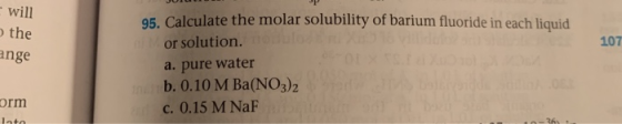 will the ange 107 45. Calculate the molar solubility of barium fluoride in each liquid or solution. a. pure water b. 0.10 M B