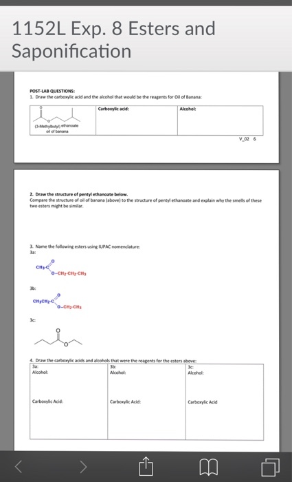 1152L Exp. 8 Esters and Saponification POST LAB QUESTIONS 1. Draw the carboxylic acid and the alcohol that would be the reagents for Oil of Banana Carboxylic acid Alcohgl V02 6 2. Draw the structure of pentyl ethanoate below Compare the structure of oil ol banana (above) to the structure of pentyl ethanoate and explain why the smells of these two esters might be similar Name the following esters using IUPAC nomenclature 3a 2-CH2-CH 0 4Draw the carboxylic adids and alcohols that were the reagents for the esters above la: Aloohol Carboxy Acid Carboxylic Acid Carboxylic Aci