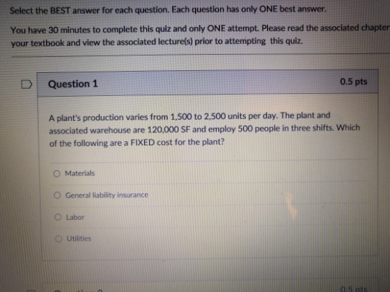 Select the BEST answer for each question. Each question has only ONE best answer. You have 30 minutes to complete this quiz and only ONE attempt. Please read the associated chapter your textbook and view the associated lecture(s) prior to attempting this quiz. Question 1 0.5 pts A plants production varies from 1,500 to 2.500 units per day. The plant and associated warehouse are 120,000 SF and employ 500 people in three shifts. Which of the following are a FIXED cost for the plant? O Materials O General liability insurance O Labor O Utilities
