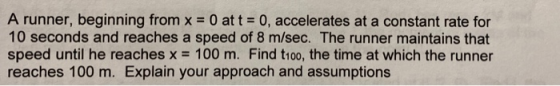 A runner, beginning from x = 0 at t = 0, accelerates at a constant rate for 10 seconds and reaches a speed of 8 m/sec. The ru