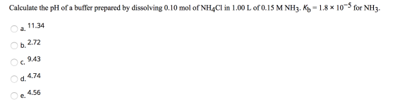 Calculate the pH of a buffer prepared by dissolving 0.10 mol of NH4Cl in 1.00 L of 0.15 M NH3. Kb = 1.8 x 10 % for NH3. O a.