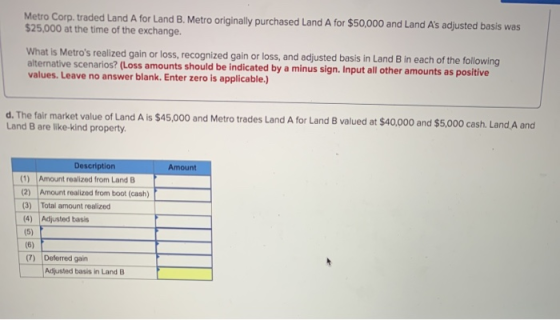Metro Corp. traded Land A for Land B. Metro originally purchased Land A for $50,000 and Land As adjusted basis was $25,000 a