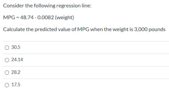 Consider the following regression line: MPG = 48.74 - 0.0082 (weight) Calculate the predicted value of MPG when the weight is