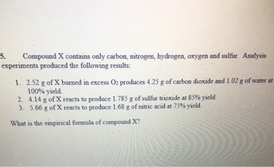5. Compound X contains only carbon, nitrogen, hydrogen, oxygen and sulfur. Analysis experiments produced the following results: 1. 2.52 g of X burned in excess O2 produces 4.25 g of carbon dioxide and 1.02 g of water at 100% yield. 2. 4.14 g orx reacts to produce 1.785 g of sulfur trioxide at 85% yield. 3. 5.66 g orx reacts to produce 1.68 g of nitric acid at 75% yield. What is the empirical formula of compound X?