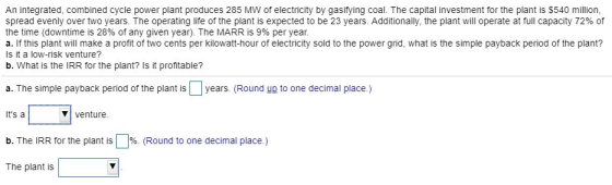 An integrated, combined cycle power plant produces 285 MW of electricity by gasifying coal. The capital investment for the plant is $540 million, spread evenly over two years. The operating life of the plant is expected to be 23 years. Additionally, the plant will operate at full capacity 72% of the time (downtime is 28% of any given year). The MARR is 9% per year a. If this plant will make a profit of two cents per kilowatt-hour of electricity sold to the power grid, what is the simple payback period of the plant? Is it a low-risk venture? b. What is the IRR for the plant? Is it profitable? a. The simple payback period of the plant is years. (Round up to one decimal place.) Its a venture b. The IRR for the plant is (Round to one decimal place.) The plant is