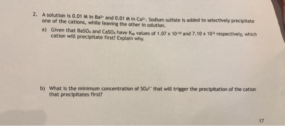2. A solution is 0.01 M in Ba2+ and 0.01 M in Cal. Sodium sulfate is added to selectively precipitate one of the cations, whi