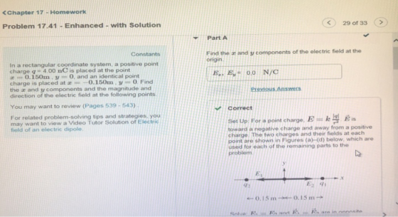 <Chapter 17 -Homework 29 of 33 Problem 17.41 -Enhanced- with Solution Part A Find the i and y components of the electric field at the origin In a rectangular coordinate system, a positive point charge q 4.00 nC is placed at the point E0.O N/O 0.150m y 0, and an identical point charge is placed at0.150m. y 0. Find the x and y components and the magnitude and direction of the electric field at the following points. You may want to review (Pages 539-543) Correct For related problem-solving tips and strategies, you may want to view a Video Tutor Solution of Electric Se Up For a point charge, toward a nogative charge and away from a positive charge The two charges and their fields at each point are shown in Figures(a)(d) below, which are used for each of the remaining parts to the problem field of an electric dipole 42 0.15 m0.15m and