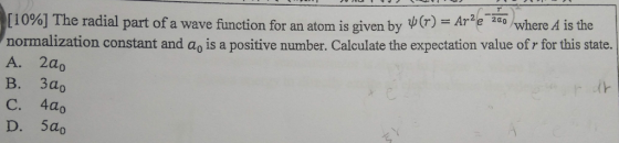 [10%) The radial part ofa wave function for an atom is given by (r)-Агет where A is the normalization constant and ag is a positive number. Calculate the expectation value of r for this state. A. 2a0 В. Зао C. 4ao D. 5ao (k