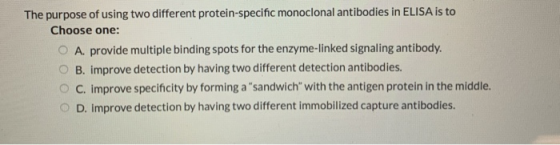 The purpose of using two different protein-specific monoclonal antibodies in ELISA is to Choose one: O A. provide multiple bi