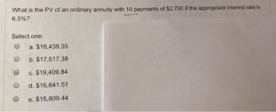 What is the PV of an ordinary annuity with 10 payments of $2.700 if the appropriate interest rate is 6.5%? Select one: O a. $18,439.35 O b. $17,517.38 C. $19,409.84 O d. $16,641.51 O e. $15,809.44